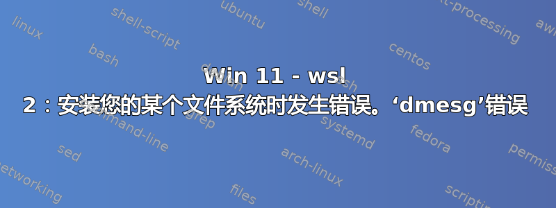 Win 11 - wsl 2：安装您的某个文件系统时发生错误。‘dmesg’错误