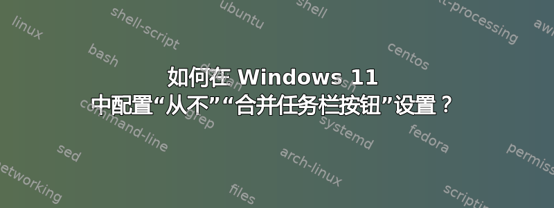 如何在 Windows 11 中配置“从不”“合并任务栏按钮”设置？