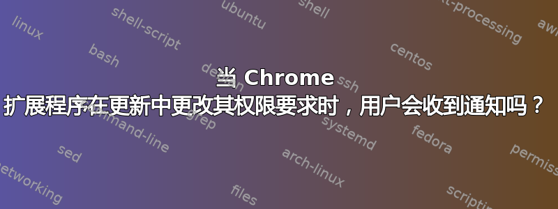 当 Chrome 扩展程序在更新中更改其权限要求时，用户会收到通知吗？