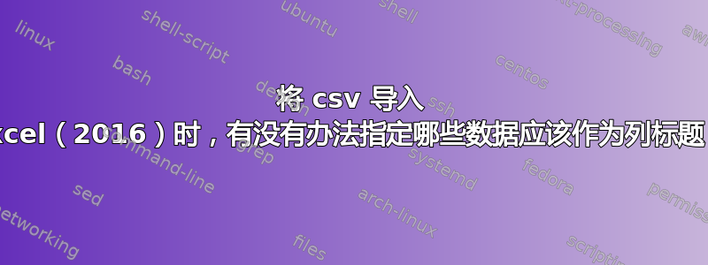 将 csv 导入 Excel（2016）时，有没有办法指定哪些数据应该作为列标题？