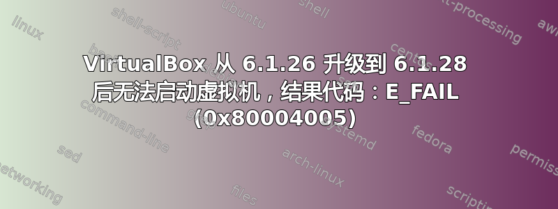 VirtualBox 从 6.1.26 升级到 6.1.28 后无法启动虚拟机，结果代码：E_FAIL (0x80004005)