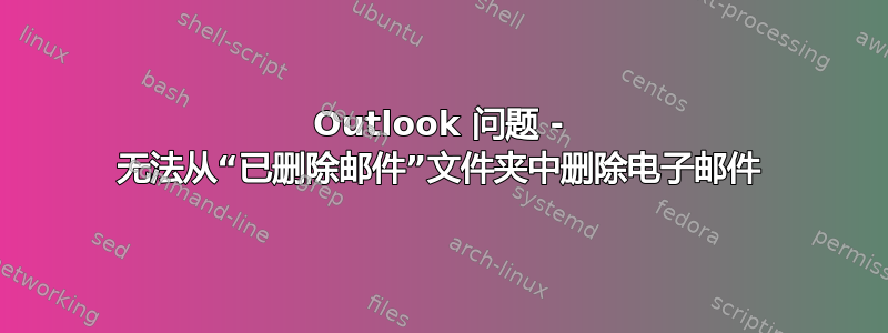 Outlook 问题 - 无法从“已删除邮件”文件夹中删除电子邮件