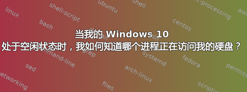 当我的 Windows 10 处于空闲状态时，我如何知道哪个进程正在访问我的硬盘？