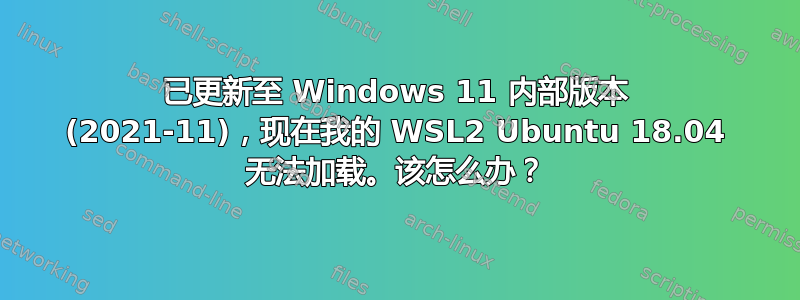 已更新至 Windows 11 内部版本 (2021-11)，现在我的 WSL2 Ubuntu 18.04 无法加载。该怎么办？