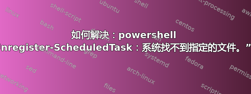 如何解决：powershell 中的“Unregister-ScheduledTask：系统找不到指定的文件。”错误？