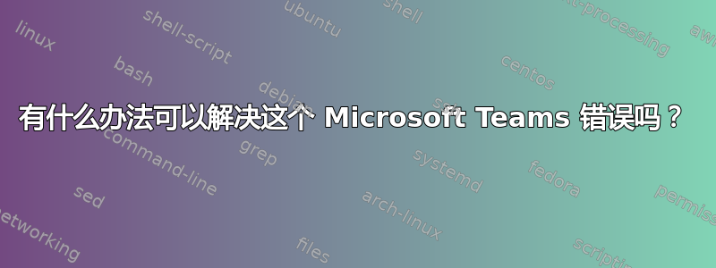 有什么办法可以解决这个 Microsoft Teams 错误吗？