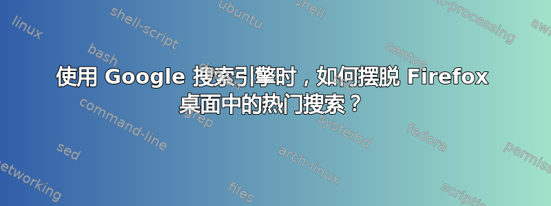 使用 Google 搜索引擎时，如何摆脱 Firefox 桌面中的热门搜索？