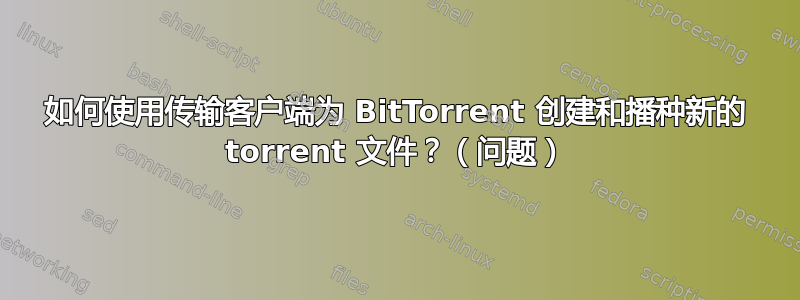 如何使用传输客户端为 BitTorrent 创建和播种新的 torrent 文件？（问题）