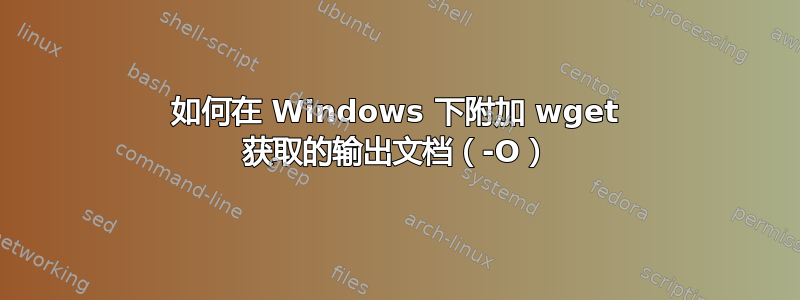 如何在 Windows 下附加 wget 获取的输出文档（-O）