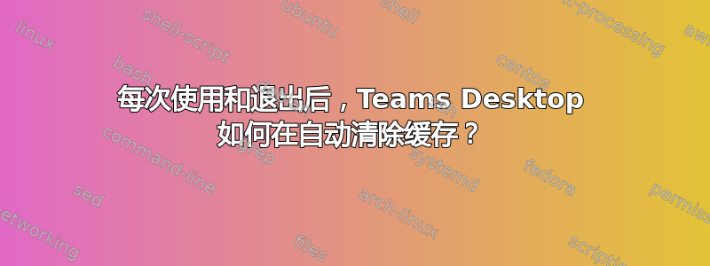 每次使用和退出后，Teams Desktop 如何在自动清除缓存？