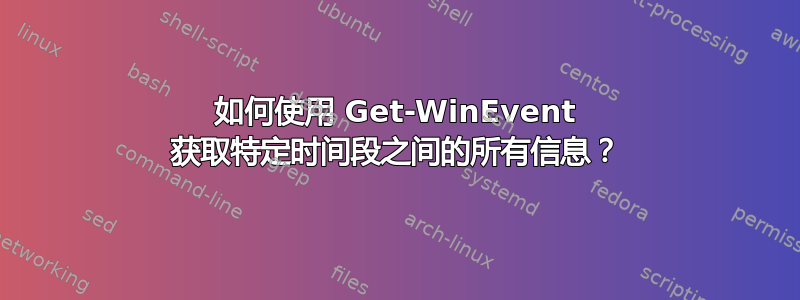 如何使用 Get-WinEvent 获取特定时间段之间的所有信息？