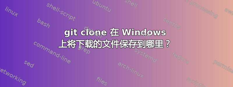 git clone 在 Windows 上将下载的文件保存到哪里？