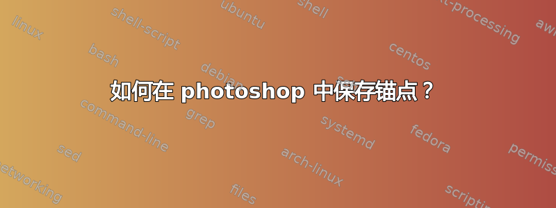 如何在 photoshop 中保存锚点？