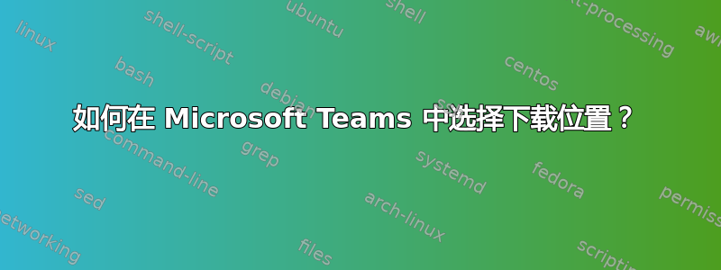 如何在 Microsoft Teams 中选择下载位置？