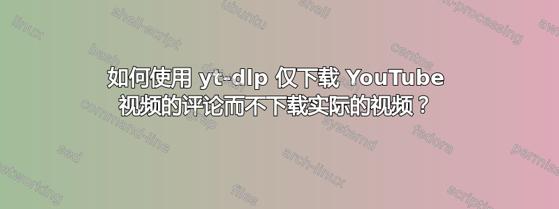 如何使用 yt-dlp 仅下载 YouTube 视频的评论而不下载实际的视频？