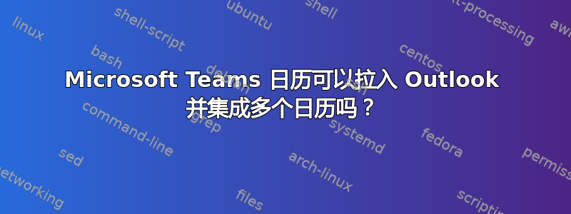 Microsoft Teams 日历可以拉入 Outlook 并集成多个日历吗？