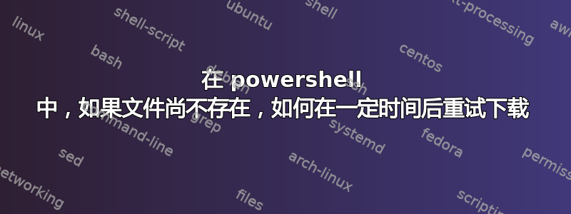 在 powershell 中，如果文件尚不存在，如何在一定时间后重试下载