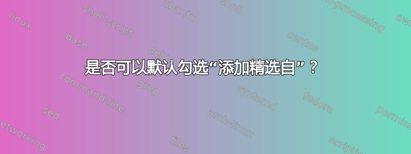 是否可以默认勾选“添加精选自”？