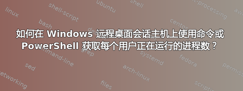 如何在 Windows 远程桌面会话主机上使用命令或 PowerShell 获取每个用户正在运行的进程数？