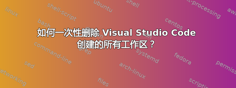 如何一次性删除 Visual Studio Code 创建的所有工作区？