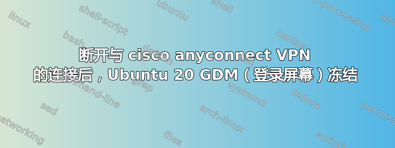 断开与 cisco anyconnect VPN 的连接后，Ubuntu 20 GDM（登录屏幕）冻结