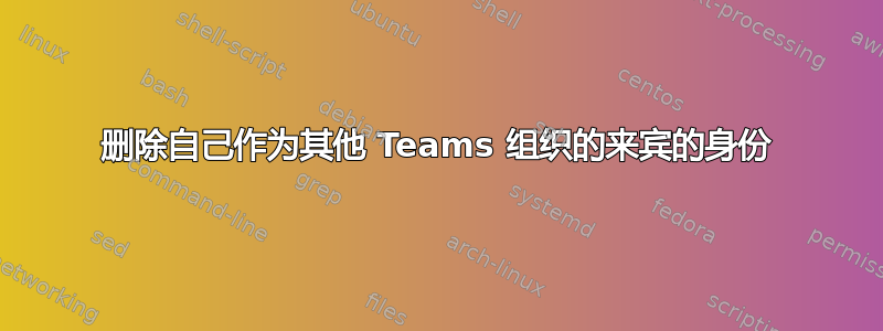 删除自己作为其他 Teams 组织的来宾的身份