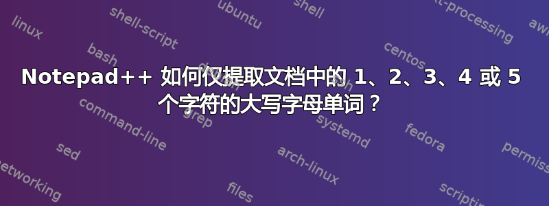 Notepad++ 如何仅提取文档中的 1、2、3、4 或 5 个字符的大写字母单词？