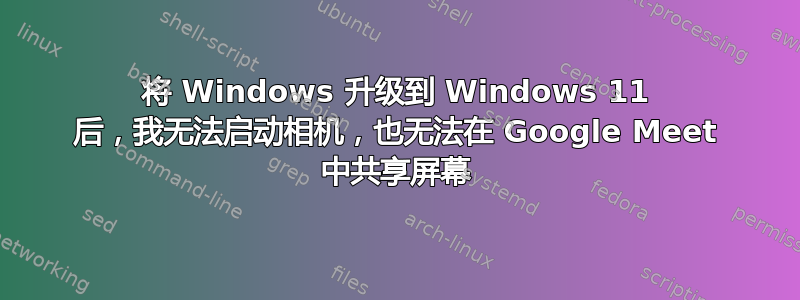 将 Windows 升级到 Windows 11 后，我无法启动相机，也无法在 Google Meet 中共享屏幕