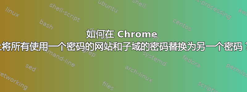 如何在 Chrome 上将所有使用一个密码的网站和子域的密码替换为另一个密码？