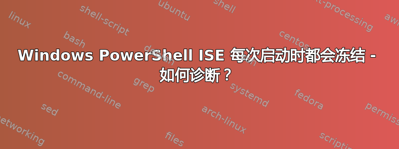 Windows PowerShell ISE 每次启动时都会冻结 - 如何诊断？