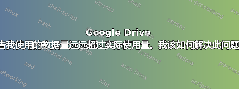 Google Drive 报告我使用的数据量远远超过实际使用量。我该如何解决此问题？