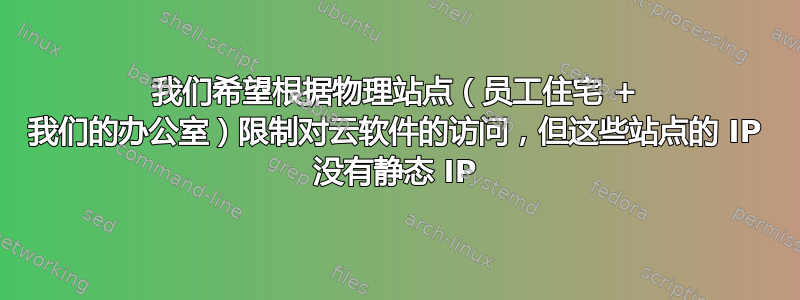 我们希望根据物理站点（员工住宅 + 我们的办公室）限制对云软件的访问，但这些站点的 IP 没有静态 IP