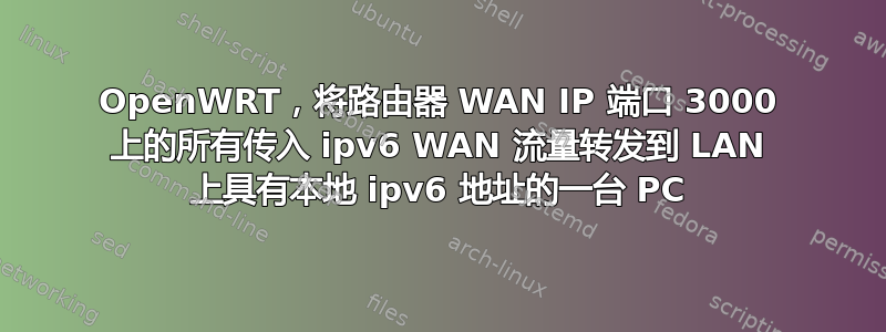 OpenWRT，将路由器 WAN IP 端口 3000 上的所有传入 ipv6 WAN 流量转发到 LAN 上具有本地 ipv6 地址的一台 PC