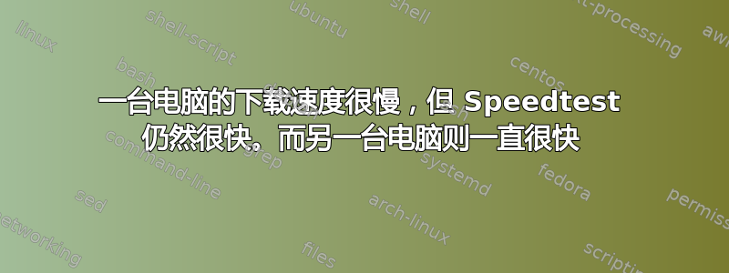 一台电脑的下载速度很慢，但 Speedtest 仍然很快。而另一台电脑则一直很快