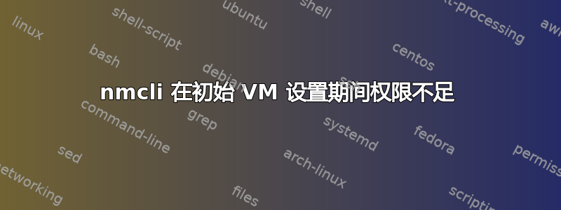 nmcli 在初始 VM 设置期间权限不足