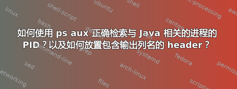 如何使用 ps aux 正确检索与 Java 相关的进程的 PID？以及如何放置包含输出列名的 header？