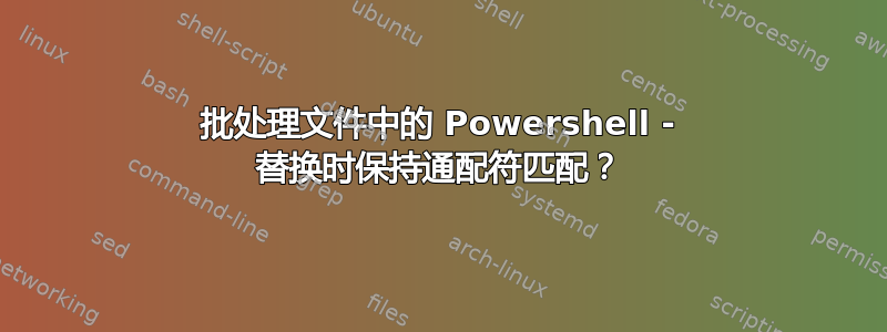 批处理文件中的 Powershell - 替换时保持通配符匹配？