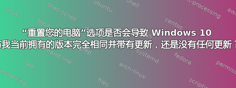 “重置您的电脑”选项是否会导致 Windows 10 与我当前拥有的版本完全相同并带有更新，还是没有任何更新？