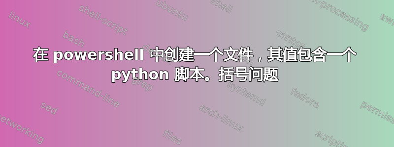 在 powershell 中创建一个文件，其值包含一个 python 脚本。括号问题