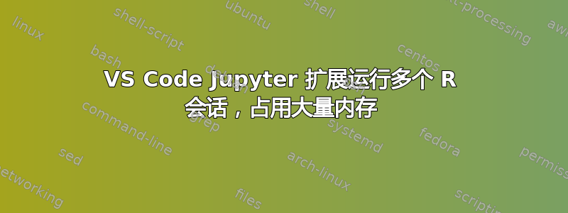 VS Code Jupyter 扩展运行多个 R 会话，占用大量内存