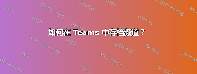 如何在 Teams 中存档频道？