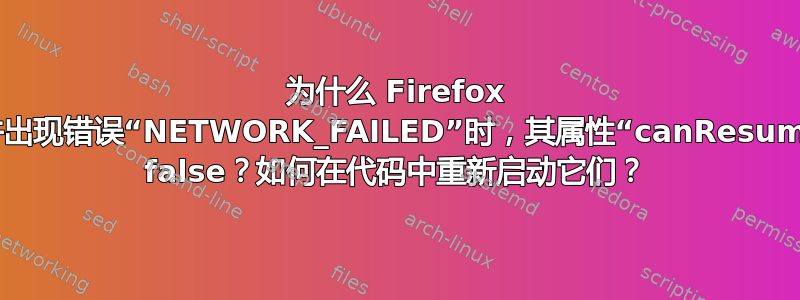 为什么 Firefox 中下载失败并出现错误“NETWORK_FAILED”时，其属性“canResume”被设置为 false？如何在代码中重新启动它们？