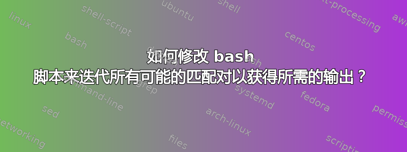 如何修改 bash 脚本来迭代所有可能的匹配对以获得所需的输出？