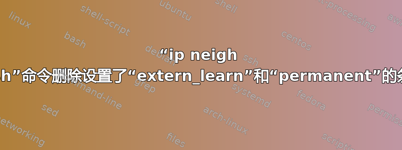 “ip neigh flush”命令删除设置了“extern_learn”和“permanent”的条目