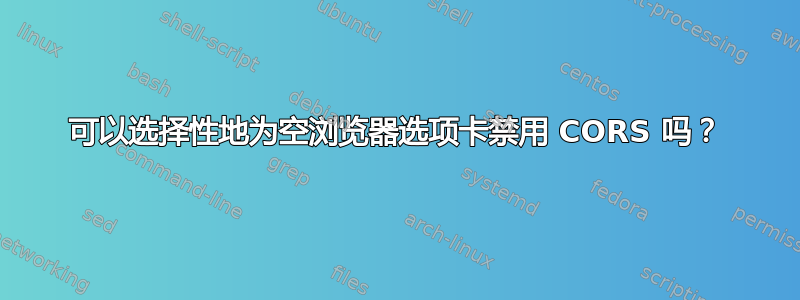 可以选择性地为空浏览器选项卡禁用 CORS 吗？