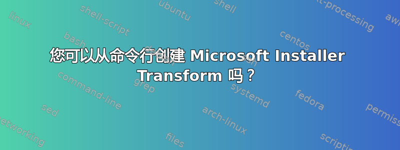 您可以从命令行创建 Microsoft Installer Transform 吗？