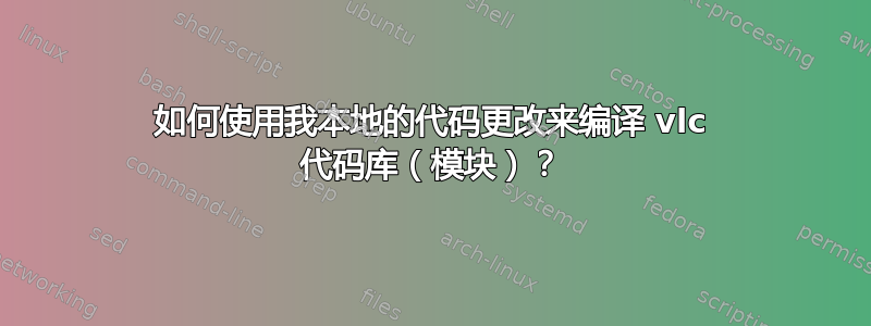 如何使用我本地的代码更改来编译 vlc 代码库（模块）？