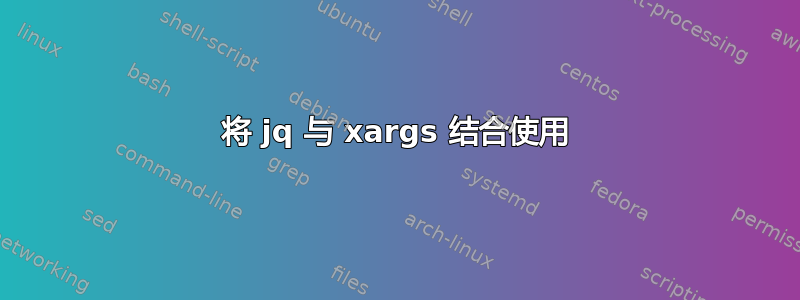 将 jq 与 xargs 结合使用