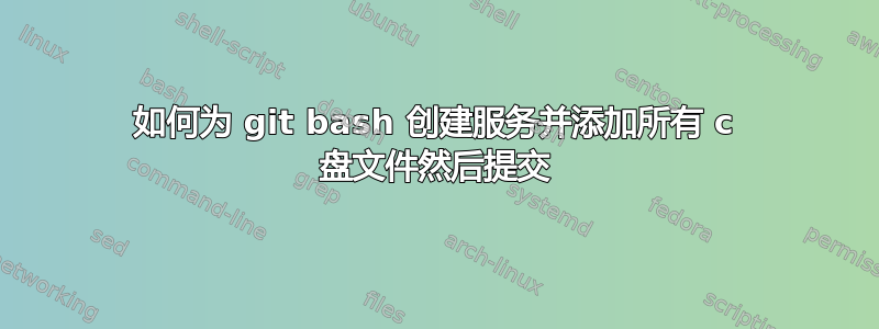 如何为 git bash 创建服务并添加所有 c 盘文件然后提交