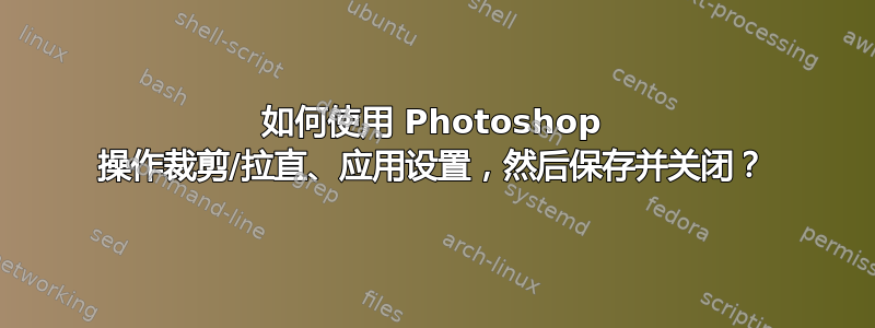 如何使用 Photoshop 操作裁剪/拉直、应用设置，然后保存并关闭？